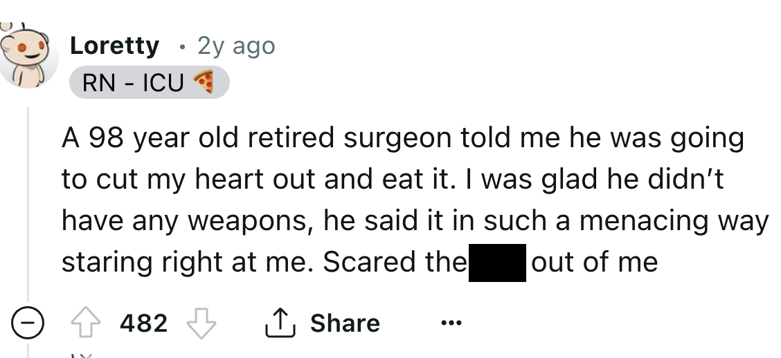 number - Loretty Rn Icu 2y ago A 98 year old retired surgeon told me he was going to cut my heart out and eat it. I was glad he didn't have any weapons, he said it in such a menacing way staring right at me. Scared the out of me 482